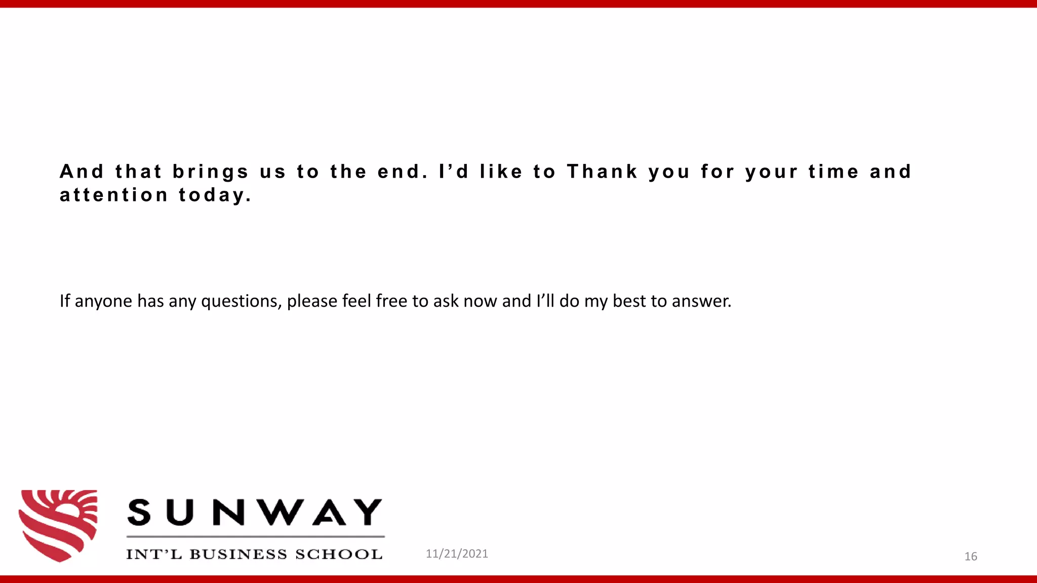 An d t h a t b r i n g s u s t o t h e e n d . I ’ d l i k e t o T h a n k y o u f o r y o u r t i m e a n d
a t t e n t i o n t o d a y.
If anyone has any questions, please feel free to ask now and I’ll do my best to answer.
11/21/2021 16
 