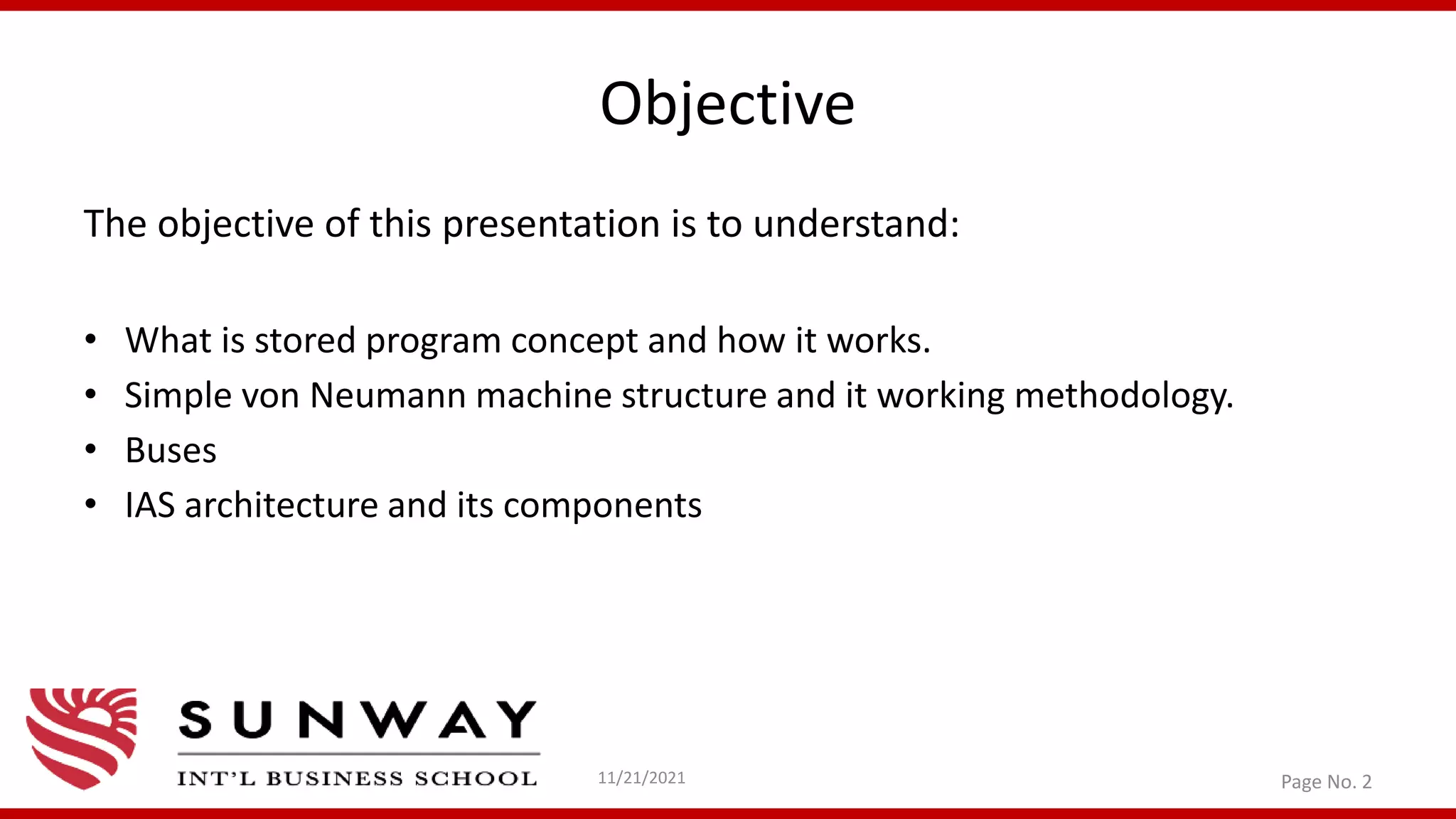 Objective
The objective of this presentation is to understand:
• What is stored program concept and how it works.
• Simple von Neumann machine structure and it working methodology.
• Buses
• IAS architecture and its components
11/21/2021 Page No. 2
 