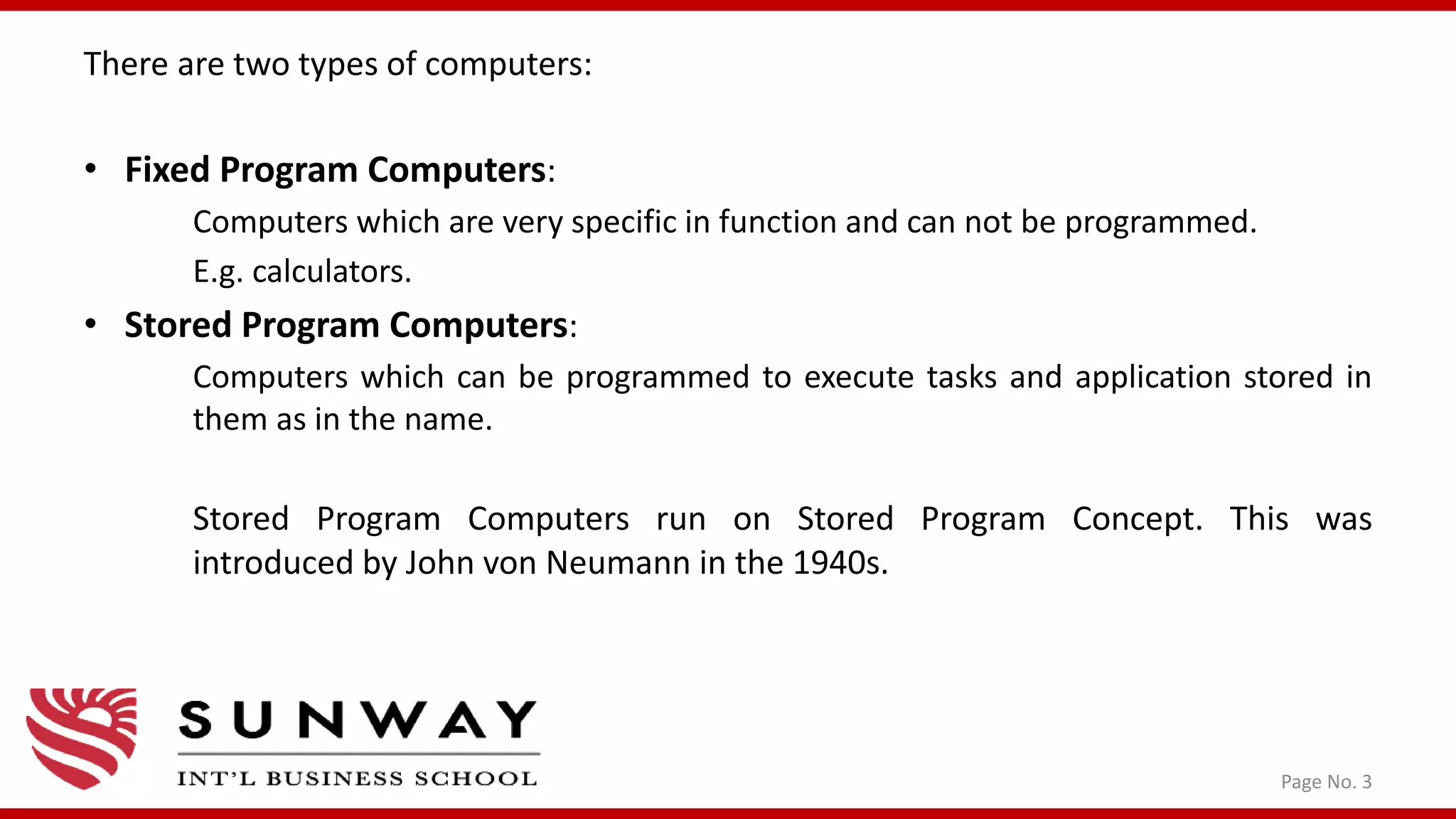 Page No. 3
There are two types of computers:
• Fixed Program Computers:
Computers which are very specific in function and can not be programmed.
E.g. calculators.
• Stored Program Computers:
Computers which can be programmed to execute tasks and application stored in
them as in the name.
Stored Program Computers run on Stored Program Concept. This was
introduced by John von Neumann in the 1940s.
 
