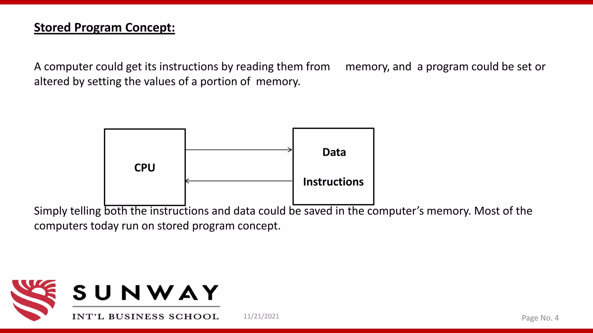 Stored Program Concept:
A computer could get its instructions by reading them from memory, and a program could be set or
altered by setting the values of a portion of memory.
Simply telling both the instructions and data could be saved in the computer’s memory. Most of the
computers today run on stored program concept.
11/21/2021 Page No. 4
CPU
Data
Instructions
 