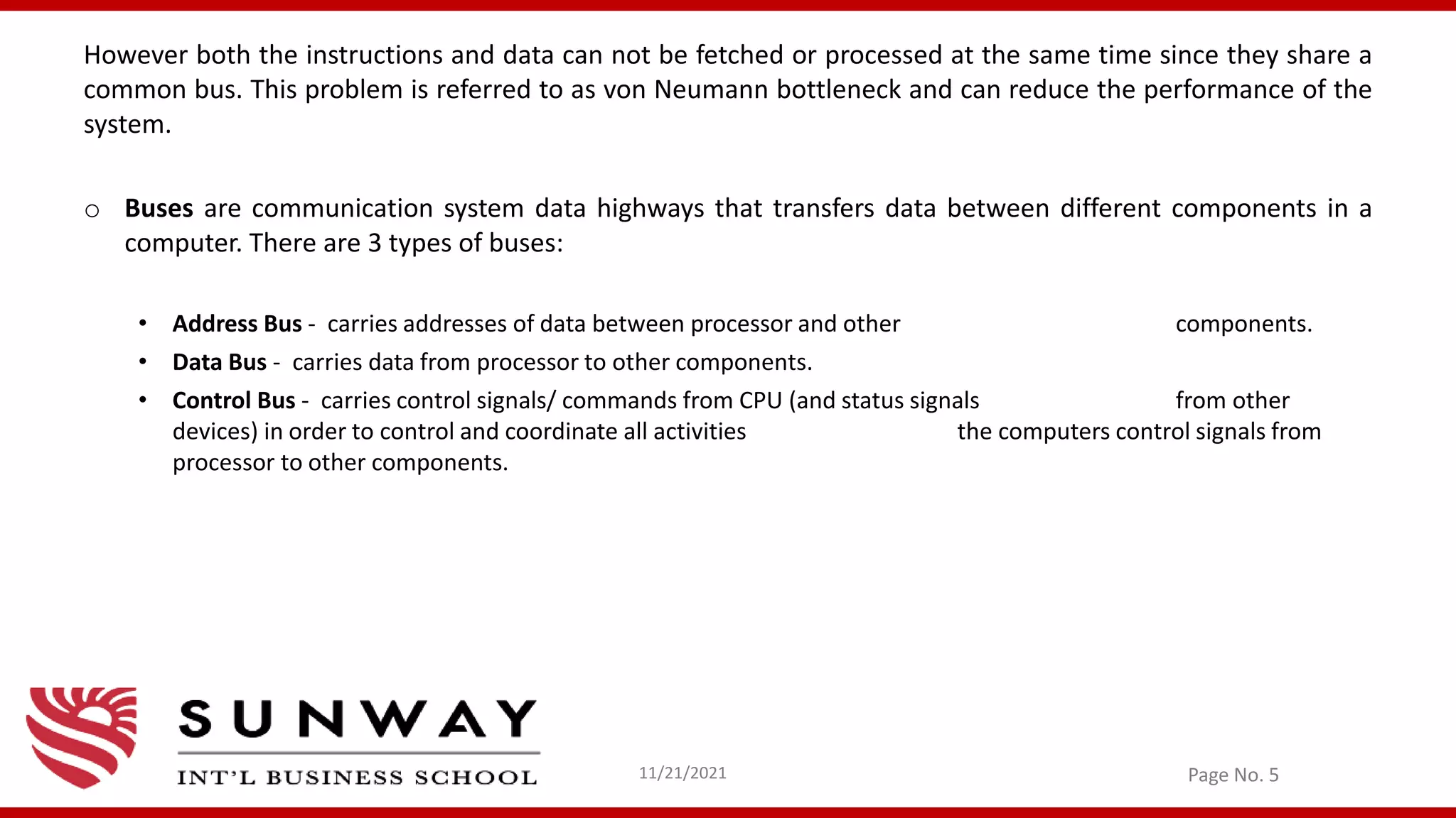 However both the instructions and data can not be fetched or processed at the same time since they share a
common bus. This problem is referred to as von Neumann bottleneck and can reduce the performance of the
system.
o Buses are communication system data highways that transfers data between different components in a
computer. There are 3 types of buses:
• Address Bus - carries addresses of data between processor and other components.
• Data Bus - carries data from processor to other components.
• Control Bus - carries control signals/ commands from CPU (and status signals from other
devices) in order to control and coordinate all activities the computers control signals from
processor to other components.
Page No. 5
11/21/2021
 