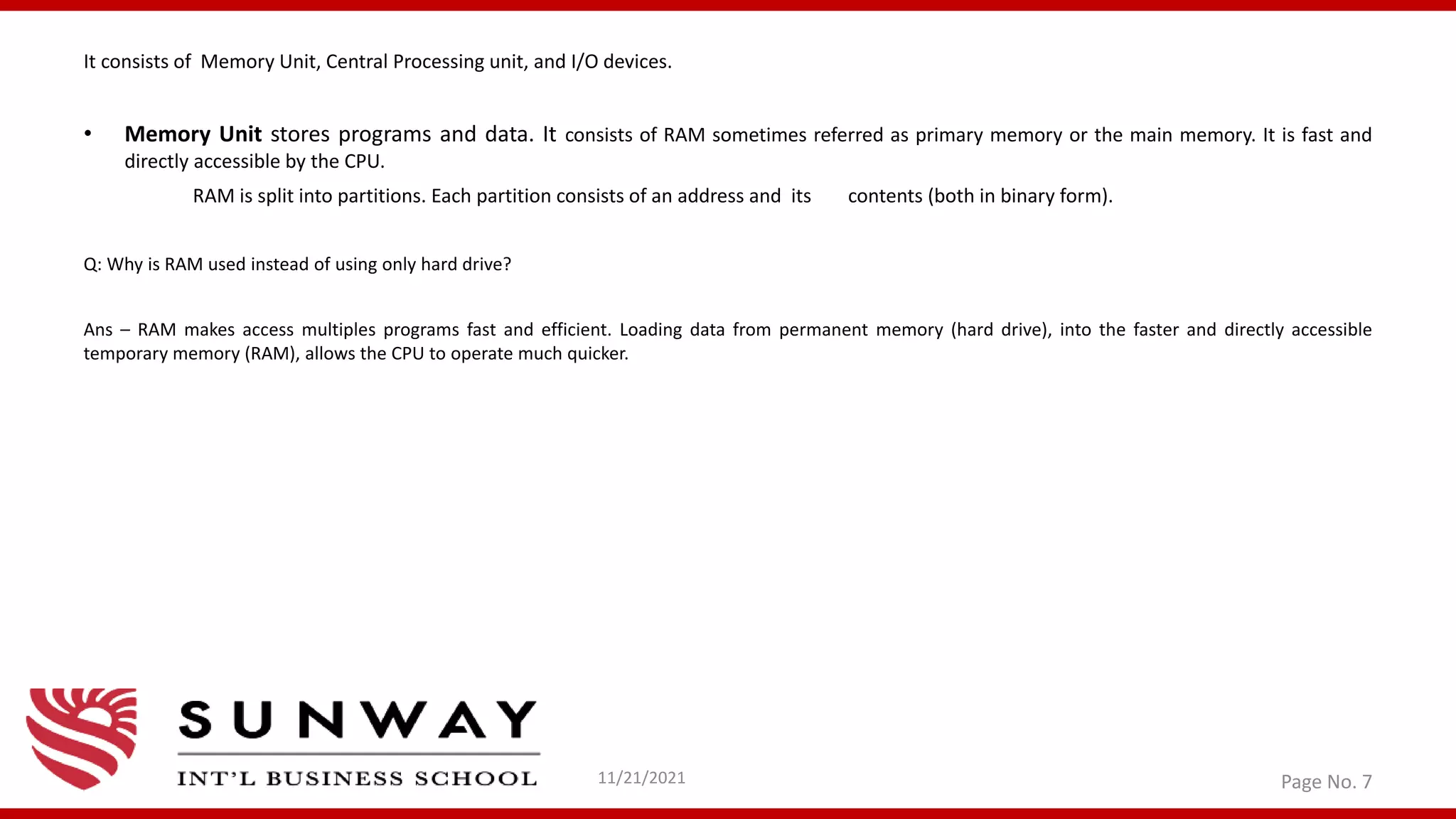 It consists of Memory Unit, Central Processing unit, and I/O devices.
• Memory Unit stores programs and data. It consists of RAM sometimes referred as primary memory or the main memory. It is fast and
directly accessible by the CPU.
RAM is split into partitions. Each partition consists of an address and its contents (both in binary form).
Q: Why is RAM used instead of using only hard drive?
Ans – RAM makes access multiples programs fast and efficient. Loading data from permanent memory (hard drive), into the faster and directly accessible
temporary memory (RAM), allows the CPU to operate much quicker.
11/21/2021 Page No. 7
 