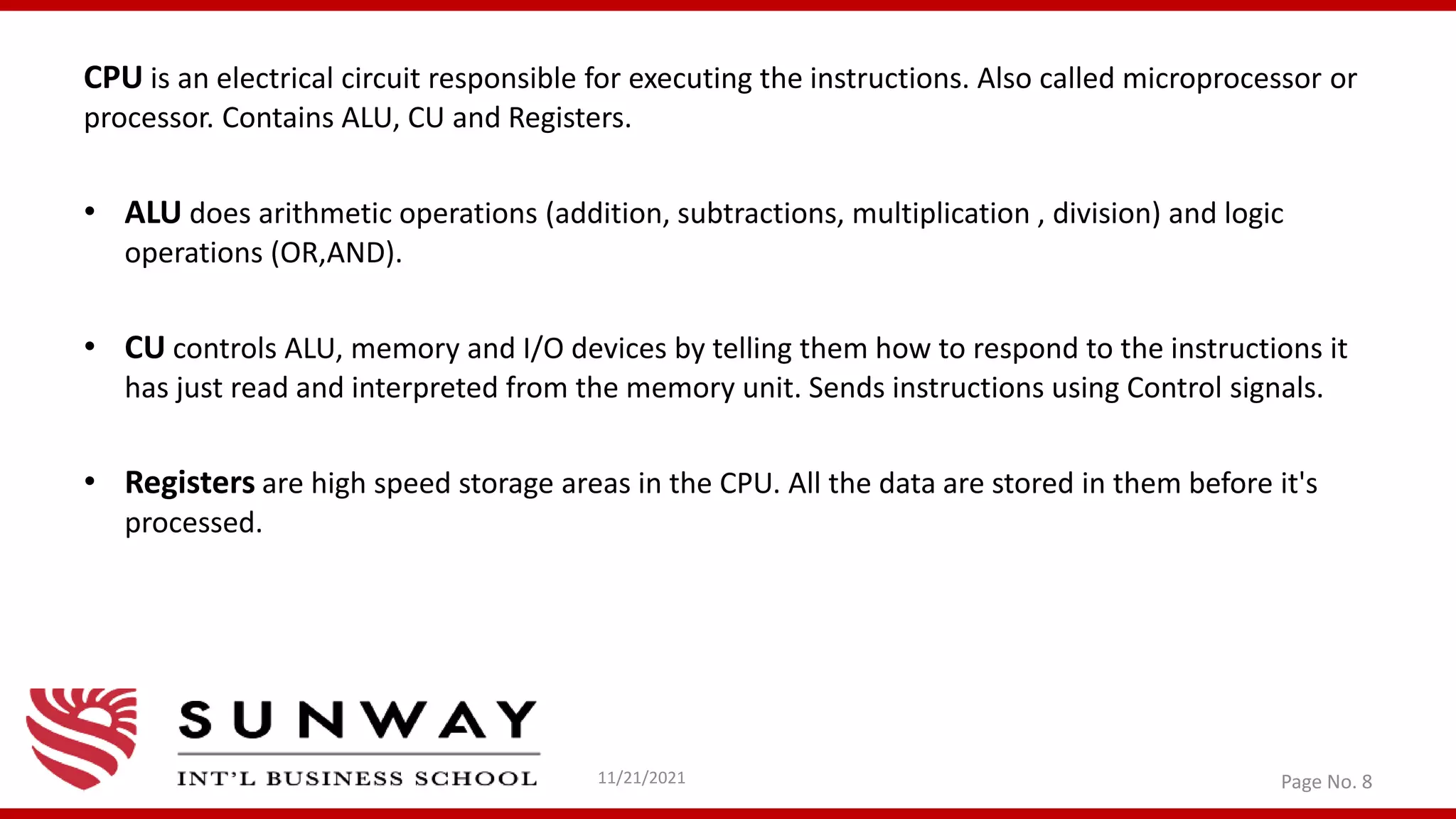 CPU is an electrical circuit responsible for executing the instructions. Also called microprocessor or
processor. Contains ALU, CU and Registers.
• ALU does arithmetic operations (addition, subtractions, multiplication , division) and logic
operations (OR,AND).
• CU controls ALU, memory and I/O devices by telling them how to respond to the instructions it
has just read and interpreted from the memory unit. Sends instructions using Control signals.
• Registers are high speed storage areas in the CPU. All the data are stored in them before it's
processed.
11/21/2021 Page No. 8
 