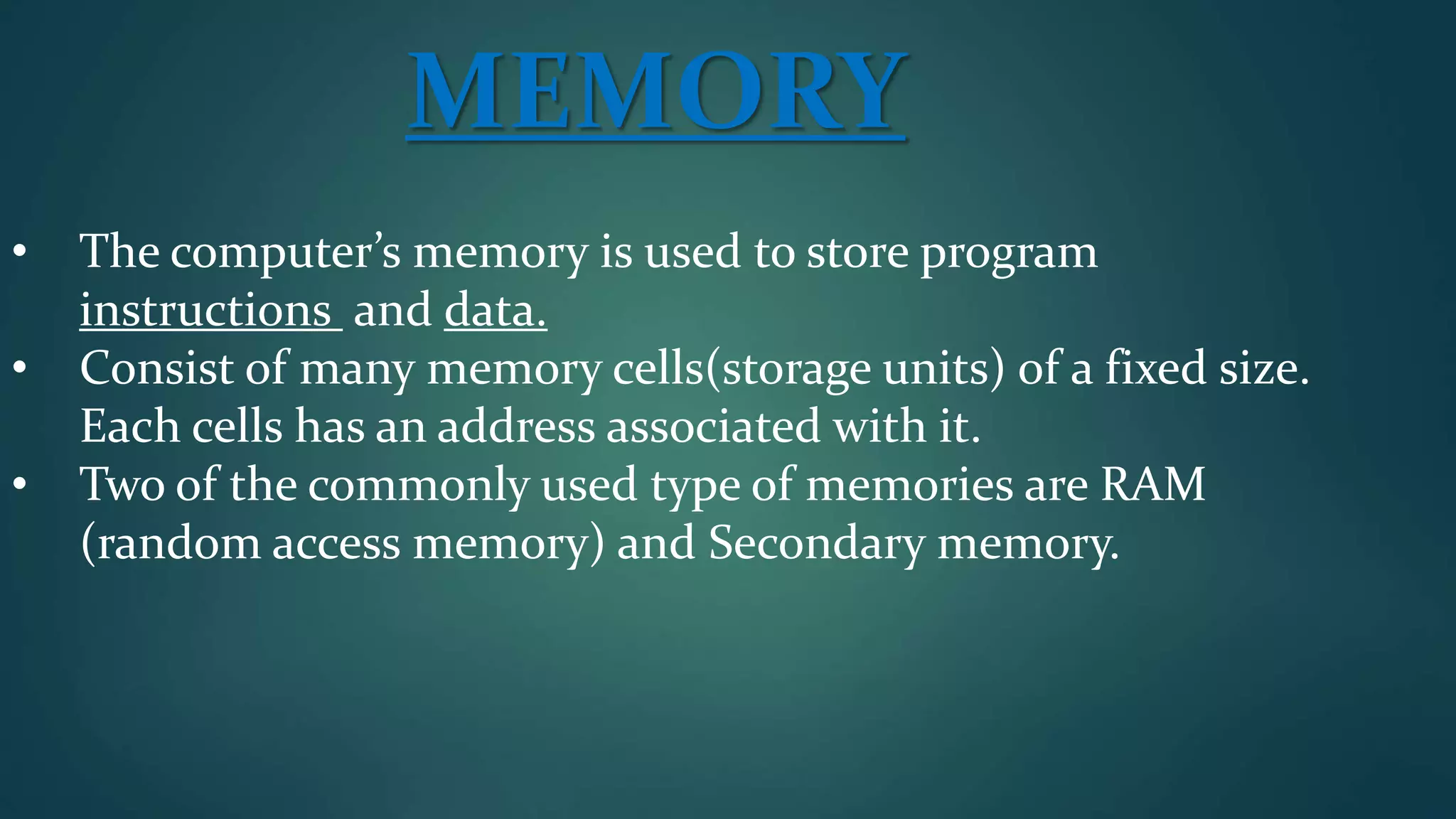 MEMORY
• The computer’s memory is used to store program
instructions and data.
• Consist of many memory cells(storage units) of a fixed size.
Each cells has an address associated with it.
• Two of the commonly used type of memories are RAM
(random access memory) and Secondary memory.
 