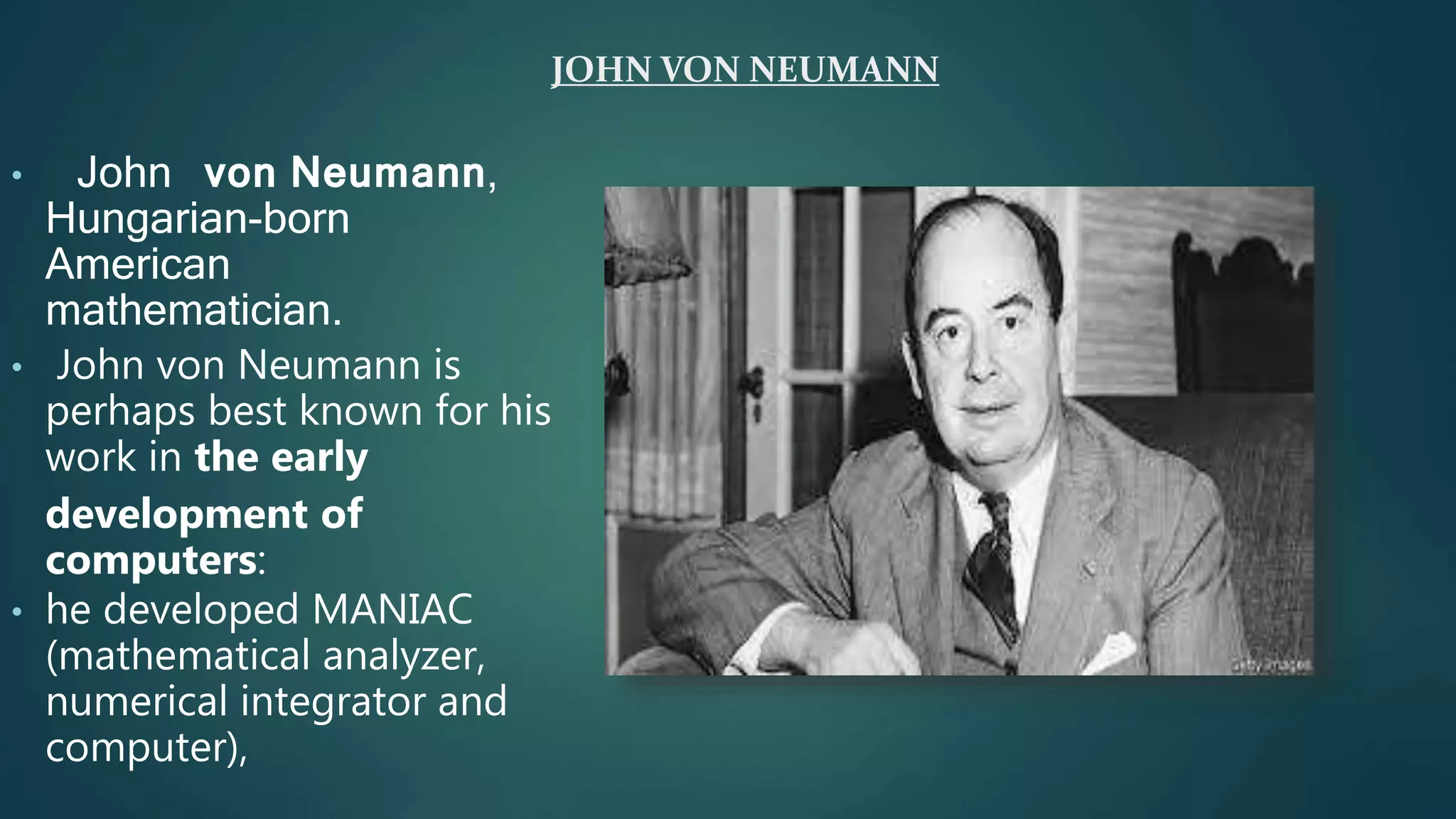 JOHN VON NEUMANN
• John von Neumann,
Hungarian-born
American
mathematician.
• John von Neumann is
perhaps best known for his
work in the early
development of
computers:
• he developed MANIAC
(mathematical analyzer,
numerical integrator and
computer),
 