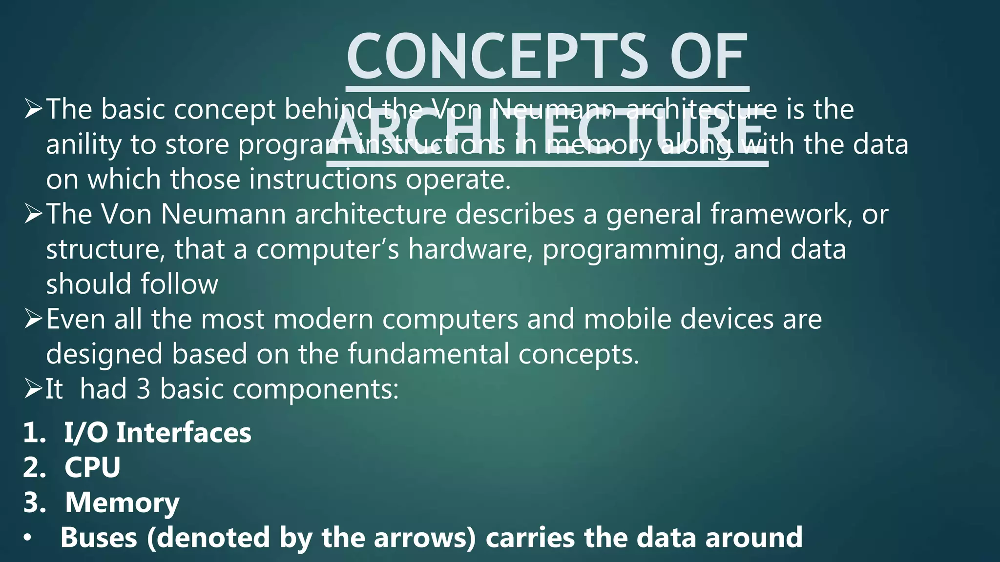 CONCEPTS OF
ARCHITECTURE
The basic concept behind the Von Neumann architecture is the
anility to store program instructions in memory along with the data
on which those instructions operate.
The Von Neumann architecture describes a general framework, or
structure, that a computer’s hardware, programming, and data
should follow
Even all the most modern computers and mobile devices are
designed based on the fundamental concepts.
It had 3 basic components:
1. I/O Interfaces
2. CPU
3. Memory
• Buses (denoted by the arrows) carries the data around
 