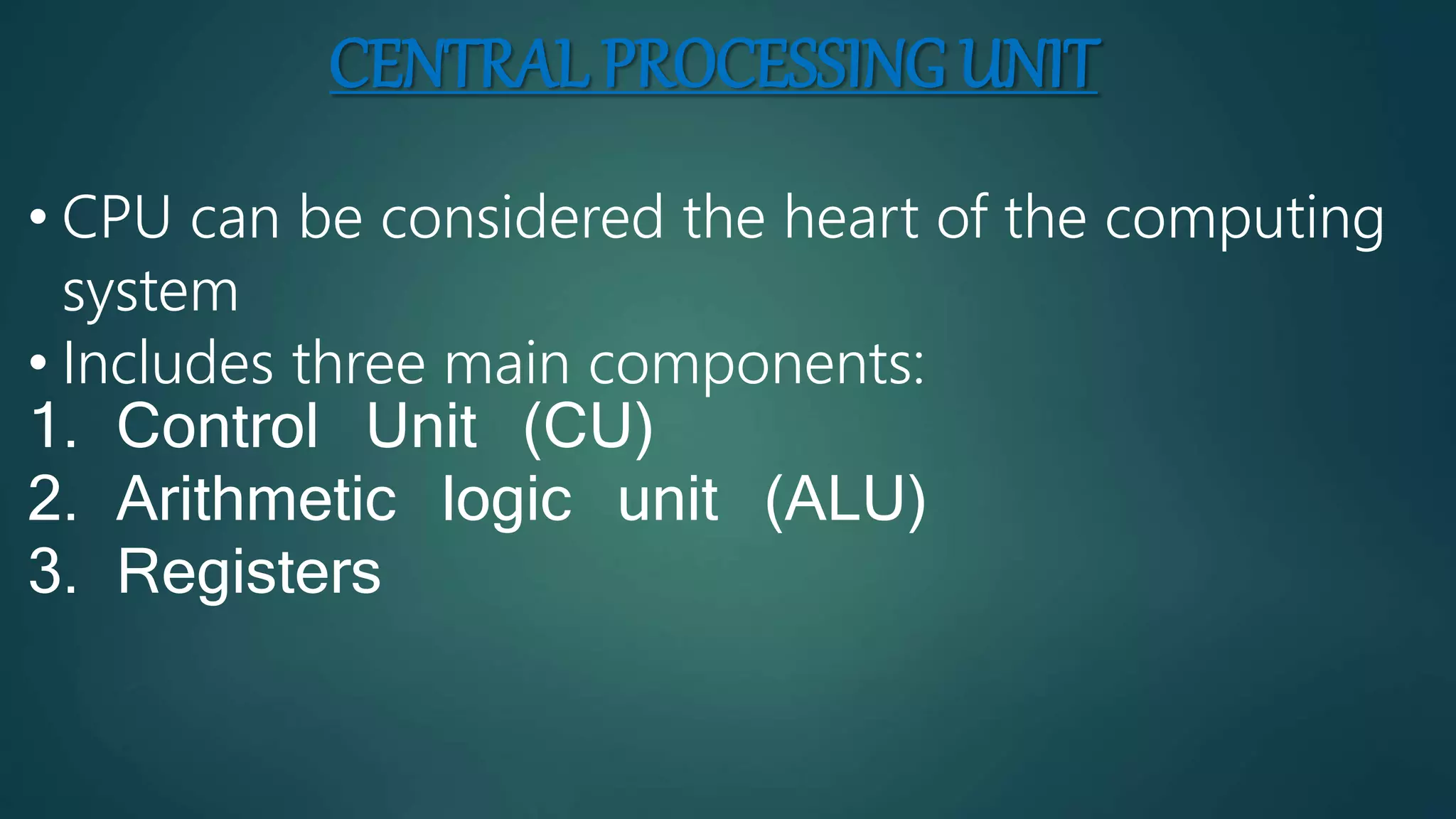 CENTRAL PROCESSING UNIT
• CPU can be considered the heart of the computing
system
• Includes three main components:
1. Control Unit (CU)
2. Arithmetic logic unit (ALU)
3. Registers
 
