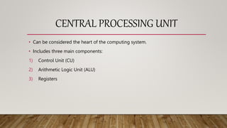 CENTRAL PROCESSING UNIT
• Can be considered the heart of the computing system.
• Includes three main components:
1) Control Unit (CU)
2) Arithmetic Logic Unit (ALU)
3) Registers
 
