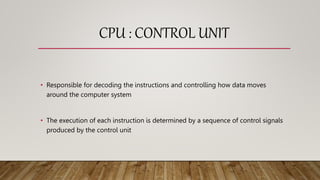 CPU : CONTROL UNIT
• Responsible for decoding the instructions and controlling how data moves
around the computer system
• The execution of each instruction is determined by a sequence of control signals
produced by the control unit
 