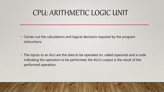 CPU: ARITHMETIC LOGIC UNIT
• Carries out the calculations and logical decisions required by the program
instructions.
• The inputs to an ALU are the data to be operated on, called operands and a code
indicating the operation to be performed; the ALU’s output is the result of the
performed operation.
 