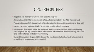CPU: REGISTERS
• Registers are memory locations with specific purpose
• Accumulator(AC): Stores the results of calculations made by the ALU (Temporary)
• Program Counter(PC): Keeps track of the location for the next instructions to deal with
• Memory address register (MAR): Stores Memory location for data or
• instructions that needs to be fetched from memory or stored into memory Memory
Data register (MDR): Stores data or instructions fetched from memory or any data that
is to be transferred and stored in memory
• Current Instruction Register(CIR): Stores the most recently fetched instruction while it
as waiting to be decoded and executed
 