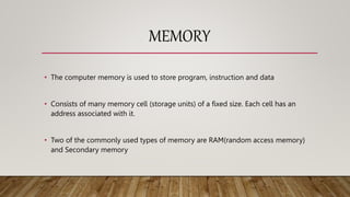 MEMORY
• The computer memory is used to store program, instruction and data
• Consists of many memory cell (storage units) of a fixed size. Each cell has an
address associated with it.
• Two of the commonly used types of memory are RAM(random access memory)
and Secondary memory
 