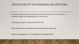 ADVANTAGES OF VON NEUMANN ARCHITECTURE
• Control unit gets data and instruction in the same way from one memory . It
simplifies design and development of control unit
• Less physical space is required than Harvard
• Data from memory and devices are accessed in the same way
• Memory organisation is in the hands of the programmers
 