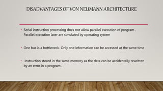 DISADVANTAGES OF VON NEUMANN ARCHITECTURE
• Serial instruction processing does not allow parallel execution of program .
Parallel execution later are simulated by operating system
• One bus is a bottleneck. Only one information can be accessed at the same time
• Instruction stored in the same memory as the data can be accidentally rewritten
by an error in a program .
 