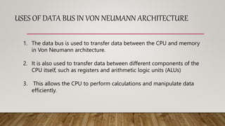 USES OF DATA BUS IN VON NEUMANN ARCHITECTURE
1. The data bus is used to transfer data between the CPU and memory
in Von Neumann architecture.
2. It is also used to transfer data between different components of the
CPU itself, such as registers and arithmetic logic units (ALUs)
3. This allows the CPU to perform calculations and manipulate data
efficiently.
 