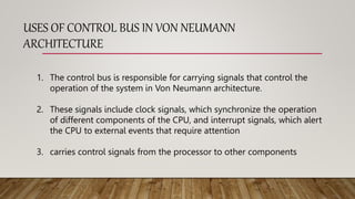 USES OF CONTROL BUS IN VON NEUMANN
ARCHITECTURE
1. The control bus is responsible for carrying signals that control the
operation of the system in Von Neumann architecture.
2. These signals include clock signals, which synchronize the operation
of different components of the CPU, and interrupt signals, which alert
the CPU to external events that require attention
3. carries control signals from the processor to other components
 