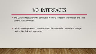 I/O INTERFACES
• The I/O interfaces allow the computers memory to receive information and send
data to output devices
• Allow the computers to communicate to the user and to secondary storage
devices like disk and tape drives
 