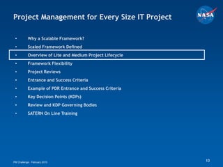 Project Management for Every Size IT Project

 •         Why a Scalable Framework?
 •         Scaled Framework Defined
 •         Overview of Lite and Medium Project Lifecycle
 •         Framework Flexibility
 •         Project Reviews
 •         Entrance and Success Criteria
 •         Example of PDR Entrance and Success Criteria
 •         Key Decision Points (KDPs)
 •         Review and KDP Governing Bodies
 •         SATERN On Line Training




PM Challenge: February 2010                                10
 