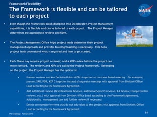 Framework Flexibility
    The Framework is flexible and can be tailored
    to each project
•   Even though the Framework builds discipline into Directorate’s Project Management
    capabilities, it is flexible and can be tailored to each project. The Project Manager
    determines the appropriate reviews and KDPs.


•   The Project Management Office helps project leads determine their project
    management approach and provides training/coaching as necessary. This helps
    project leads understand what is required and how to get started.


•   Each Phase may require project review(s) and a KDP review before the project can
    move forward. The reviews and KDPs are called the Project Framework. Depending
    on the project, the Project Manager has the option to:

             •         Present reviews and Key Decision Points (KDPs) together at the same Board meeting. For example;
                       present SRR, PDR, KDP C together instead of separate meetings with approval from Division/Office
                       Lead according to the Framework Agreement.
             •         Add additional reviews (Test Readiness Reviews, additional Security reviews, EA Review, Change Control
                       reviews, etc.) with approval from Division/Office Lead according to the Framework Agreement.
                       Additionally, management can add further reviews if necessary.
             •         Delete unnecessary reviews that do not add value to the project with approval from Division/Office
                       Lead according to the Framework Agreement.
    PM Challenge: February 2010                                                                                             14
 