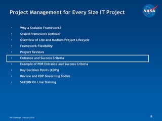 Project Management for Every Size IT Project

 •         Why a Scalable Framework?
 •         Scaled Framework Defined
 •         Overview of Lite and Medium Project Lifecycle
 •         Framework Flexibility
 •         Project Reviews
 •         Entrance and Success Criteria
 •         Example of PDR Entrance and Success Criteria
 •         Key Decision Points (KDPs)
 •         Review and KDP Governing Bodies
 •         SATERN On Line Training




PM Challenge: February 2010                                18
 