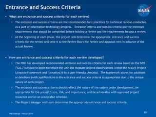 Entrance and Success Criteria
• What are entrance and success criteria for each review?
    •   The entrance and success criteria are the recommended best practices for technical reviews conducted
        as a part of information technology projects. Entrance criteria and success criteria are the minimum
        requirements that should be completed before holding a review and the requirements to pass a review.
    •   At the beginning of each phase, the project will determine the appropriate entrance and success
        criteria for the review and send it to the Review Board for review and approval well in advance of the
        actual Review.


• How are entrance and success criteria for each review developed?
    •   The PMO has developed recommended entrance and success criteria for each review based on the NPR
        7120.7 but paired down to reflect the Lite and Medium project classifications within the Scaled Project
        Lifecycle Framework and formatted it to a user-friendly checklist. The framework allows for additions
        or deletions (with justification) to the entrance and success criteria as appropriate due to the unique
        nature of each project.
    •   The entrance and success criteria should reflect the nature of the system under development; be
        appropriate for the project’s size, risk, and importance; and be achievable with approved project
        resources and on an acceptable schedule.
    •   The Project Manager and team determine the appropriate entrance and success criteria.


  PM Challenge: February 2010                                                                                     19
 