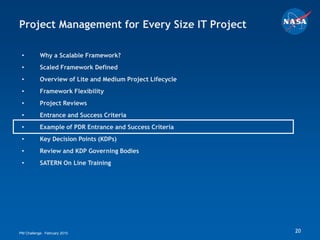 Project Management for Every Size IT Project

 •         Why a Scalable Framework?
 •         Scaled Framework Defined
 •         Overview of Lite and Medium Project Lifecycle
 •         Framework Flexibility
 •         Project Reviews
 •         Entrance and Success Criteria
 •         Example of PDR Entrance and Success Criteria
 •         Key Decision Points (KDPs)
 •         Review and KDP Governing Bodies
 •         SATERN On Line Training




PM Challenge: February 2010                                20
 