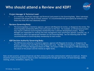 Who should attend a Review and KDP?
 •            Project Manager & Technical Lead:
          •         At a minimum, the Project Manager and Technical Lead present to the Governing Body. Other individuals
                    involved in the project may be invited, however it is recommended that participants be limited to only
                    those only those who must absolutely attend.

 •            Reviews Governing Body:
          •         The Governing Body is charted to approve, approve with Requests for Action, or disapprove the review. The
                    Governing Body membership differs from one project to the next. For example, an infrastructure project
                    may require a different Governing Body membership than a software development project. Project
                    Managers are responsible for working with their management chain (and Project Sponsor, Customer, etc. if
                    necessary) to select the appropriate members for the Governing Body. See the following slide for PMO
                    recommendations on Governing Body membership for each review.

 •            KDP Decision Authority Governing Body:
          •         The KDP Decision Authority is charted to approve, approve with Requests for Action, or disapprove the
                    Projects passing to the next Phase of the Project Life cycle. The KDP Governing Body may be either the
                    Directorate IT Project Management Board (IT PMB), the Center IT PMB or the Agency IT PMB depending on
                    the nature of the project and the interest at higher levels.



Note: As best practice, projects should not use their reviews as the only communication vehicle to reach out. Projects
should be communicating projects status to other interested parties through open forums, all-hand meetings, weekly
meeting, emails, newsletters, reports, etc.




     PM Challenge: February 2010                                                                                         29
 