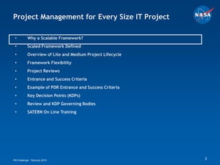 Project Management for Every Size IT Project

 •         Why a Scalable Framework?
 •         Scaled Framework Defined
 •         Overview of Lite and Medium Project Lifecycle
 •         Framework Flexibility
 •         Project Reviews
 •         Entrance and Success Criteria
 •         Example of PDR Entrance and Success Criteria
 •         Key Decision Points (KDPs)
 •         Review and KDP Governing Bodies
 •         SATERN On Line Training




PM Challenge: February 2010                                3
 
