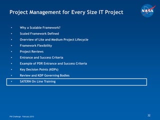Project Management for Every Size IT Project

 •         Why a Scalable Framework?
 •         Scaled Framework Defined
 •         Overview of Lite and Medium Project Lifecycle
 •         Framework Flexibility
 •         Project Reviews
 •         Entrance and Success Criteria
 •         Example of PDR Entrance and Success Criteria
 •         Key Decision Points (KDPs)
 •         Review and KDP Governing Bodies
 •         SATERN On Line Training




PM Challenge: February 2010                                32
 