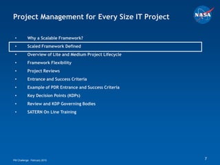Project Management for Every Size IT Project

 •         Why a Scalable Framework?
 •         Scaled Framework Defined
 •         Overview of Lite and Medium Project Lifecycle
 •         Framework Flexibility
 •         Project Reviews
 •         Entrance and Success Criteria
 •         Example of PDR Entrance and Success Criteria
 •         Key Decision Points (KDPs)
 •         Review and KDP Governing Bodies
 •         SATERN On Line Training




PM Challenge: February 2010                                7
 