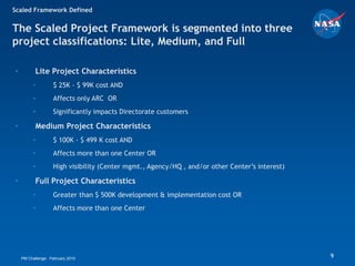 Scaled Framework Defined


The Scaled Project Framework is segmented into three
project classifications: Lite, Medium, and Full

•          Lite Project Characteristics
         •         $ 25K - $ 99K cost AND
         •         Affects only ARC OR
         •         Significantly impacts Directorate customers

•          Medium Project Characteristics
         •         $ 100K - $ 499 K cost AND
         •         Affects more than one Center OR
         •         High visibility (Center mgmt., Agency/HQ , and/or other Center’s interest)

•          Full Project Characteristics
         •         Greater than $ 500K development & implementation cost OR
         •         Affects more than one Center




    PM Challenge: February 2010                                                                 9
 
