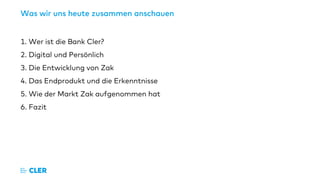 Was wir uns heute zusammen anschauen
​1. Wer ist die Bank Cler?
​2. Digital und Persönlich
​3. Die Entwicklung von Zak
​4. Das Endprodukt und die Erkenntnisse
​5. Wie der Markt Zak aufgenommen hat
​6. Fazit
​
 