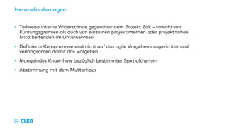 Herausforderungen
• Teilweise interne Widerstände gegenüber dem Projekt Zak – sowohl von
Führungsgremien als auch von einzelnen projektinternen oder projektnahen
Mitarbeitenden im Unternehmen
• Definierte Kernprozesse sind nicht auf das agile Vorgehen ausgerichtet und
verlangsamen damit das Vorgehen
• Mangelndes Know-how bezüglich bestimmter Spezialthemen
• Abstimmung mit dem Mutterhaus
 