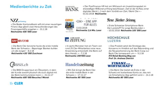 Medienberichte zu Zak
« Die Basler Kantonalbank will mit einer neuartigen
Finanz-App gleich zwei Herausforderungen des
Finanzgeschäfts angehen » - 31.1.18
Reichweite: 400´000 Leser
« Mit Zak bringt die Bank Cler
die erste mobile Bank in der
Schweiz » - 17.11.17
Reichweite: 80´000 Leser
« Die Bank Cler bietet als Erste in der
Schweiz ein kostenloses Konto an, das rein
via Smartphone-App geführt wird » - 24.1.18
Reichweite: 80´000 Leser
« Die Bank Cler lancierte heute die erste mobile
Bank der Schweiz» - Reportage ‘Banken buhlen
um die Jungen’ - 8.2.18
Reichweite: 430´000 Zuschauer
« Die BKB-Gruppe baut ein Ökoystem, in dem
der Kunde sowohl physisch als auch digital mit
der Bank kommunizieren kann » - 21.11.17
Reichweite: 600´000 Besucher/ Monat
« Das Produkt setzt die Strategie des
Konzerns im Hinblick auf das Rebranding und
die Neupositionierung der Bank Coop zur
Bank Cler konsequent um » - 5.2.18
IFZ Retail Banking Blog von
Prof. Dr. Andreas Dietrich
« In sechs Monaten hat ein Team von
rund 25 Cler-Mitarbeitern eine neue
Anwendung entwickelt: Die Bank auf
dem Handy. » - 7.2.18
Reichweite: 200’000 Leser
« Erste Schweizer Smartphone-Bank
Der Lockstoff für junge Bankkunden »
- 10.02.2018 Reichweite 105´000 Leser
13.02.2018
Reichweite: 2,6 Mio. Leser
« Der Postfinance-VR hat am Mittwoch ein Investitionspaket im
dreistelligen Millionenumfang beschlossen. Ziel ist der Aufbau einer
digitalen Bank […] nach dem Vorbild von Zak / Bank Cler » -
01.02.2018 Reichweite:
 