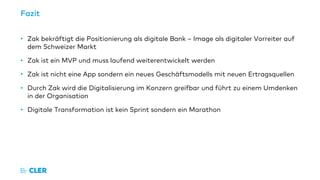 Fazit
• Zak bekräftigt die Positionierung als digitale Bank – Image als digitaler Vorreiter auf
dem Schweizer Markt
• Zak ist ein MVP und muss laufend weiterentwickelt werden
• Zak ist nicht eine App sondern ein neues Geschäftsmodells mit neuen Ertragsquellen
• Durch Zak wird die Digitalisierung im Konzern greifbar und führt zu einem Umdenken
in der Organisation
• Digitale Transformation ist kein Sprint sondern ein Marathon
 