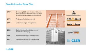 Geschichte der Bank Cler
1927 Gründung GZB vom Verband Schweiz.
Konsumvereine (heute Coop) und dem
Schweizerischen Gewerkschaftsbund
1970 Änderung Rechtsform in AG
1995 Umbenennung in «Coop Bank»
2000 Basler Kantonalbank übernimmt
Mehrheitsbeteiligung
2001 Namensänderung in «Bank Coop»
2017 Neupositionierung als «Bank Cler»
 