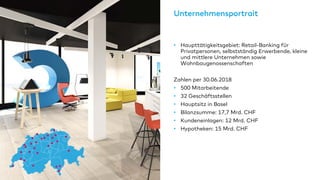 Unternehmensportrait
• Haupttätigkeitsgebiet: Retail-Banking für
Privatpersonen, selbstständig Erwerbende, kleine
und mittlere Unternehmen sowie
Wohnbaugenossenschaften
Zahlen per 30.06.2018
• 500 Mitarbeitende
• 32 Geschäftsstellen
• Hauptsitz in Basel
• Bilanzsumme: 17,7 Mrd. CHF
• Kundeneinlagen: 12 Mrd. CHF
• Hypotheken: 15 Mrd. CHF
 