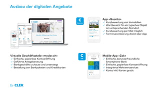 Ausbau der digitalen Angebote
App «Quanto»
✓ Kurzbewertung von Immobilien
✓ Wertbereich für ein typisches Objekt
am entsprechenden Standort
✓ Kurzbewertung per Mail möglich
✓ Terminvereinbarung direkt über App
Virtuelle Geschäftsstelle «mycler.ch»
✓ Einfache, papierlose Kontoeröffnung
✓ Geführte Anlageberatung
✓ Bankgeschäfte zuhause und unterwegs
✓ Bestellung von Bankpaketen und Kreditkarten
Mobile-App «Zak»
✓ Einfache, benutzerfreundliche
Smartphone-Bank
✓ Einfache, papierlose Kontoeröffnung
✓ Integrierte Mehrwertservices
✓ Konto inkl. Karten gratis
 