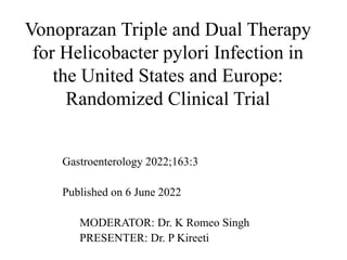 Vonoprazan Triple and Dual Therapy
for Helicobacter pylori Infection in
the United States and Europe:
Randomized Clinical Trial
Gastroenterology 2022;163:3
Published on 6 June 2022
MODERATOR: Dr. K Romeo Singh
PRESENTER: Dr. P Kireeti
 