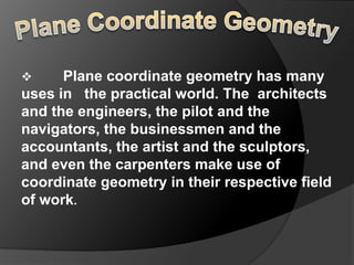      Plane coordinate geometry has many
uses in the practical world. The architects
and the engineers, the pilot and the
navigators, the businessmen and the
accountants, the artist and the sculptors,
and even the carpenters make use of
coordinate geometry in their respective field
of work.
 