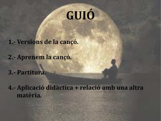 1.- Versions de la cançó. 2.- Aprenem la cançó. 3.- Partitura. 4.- Aplicació didàctica + relació amb una altra  matèria. GUIÓ 