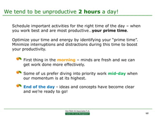 We tend to be unproductive 2 hours a day!

  Schedule important activities for the right time of the day – when
  you work best and are most productive…your prime time.

  Optimize your time and energy by identifying your “prime time”.
  Minimize interruptions and distractions during this time to boost
  your productivity.

       First thing in the morning – minds are fresh and we can
       get work done more effectively.

       Some of us prefer diving into priority work mid-day when
       our momentum is at its highest.

       End of the day - ideas and concepts have become clear
       and we’re ready to go!




                                                                       12
 
