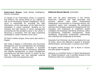 Anne-Laure Divoux, Head Market Intelligence,             Kathryne Bonvin-Bercel, Consultant
Partner, Consultant

In charge of our Information Center in Lausanne          With over 20 years’ experience in the Human
and Geneva; the Career Portal on our website as          Resources, Kathryne has held generalist and
well as for developing “Market Intelligence”, Anne-      business     partner    roles   within   multinational
Laure is responsible for providing the right             headquarter environments in 4 business sectors. Her
information, at the right place, at the right time for   experience spans from managing HR operational
candidates in career transition. Building on her         activities and strategic projects to engaging with line
empathy and high interest in career management           managers and employees to implement people
counseling she has decided to grow in her career in      strategies and employee well-being initiatives, policy
becoming a consultant. She has been supporting           re-engineering, expatriate management, whilst
candidates in career transition since 2010.              developing constructive professional relationships
                                                         and coaching with employees at all levels.
Of French mother tongue, Anne-Laure also works in
English.                                                 Originally from Montreal, she lived in Boston for over
                                                         10 years, where she obtained a degree in Business
She holds a Degree in Information and Document           Administration, and has been in Geneva since 1991.
Management and has strengthened her knowledge
through various further education in business            Of English mother tongue, she is fluent in French
intelligence, advanced search techniques, database       and also speaks Hungarian.
and website management. In career management
counseling she has been trained “in house” at Von        Kathryne is a Certified Trainer in Talent Development
Rohr & Associates and has attended external              by “Global Novations” and a Certified Analyst of the
trainings in NLP and assessment tool.                    Predictive Index (P.I.) assessment tool.




                                                                                                            2
 