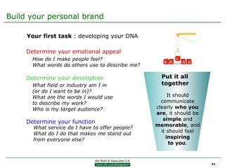 Build your personal brand

     Your first task : developing your DNA

     Determine your emotional appeal
       How do I make people feel?
       What words do others use to describe me?

     Determine your description                     Put it all
       What field or industry am I in               together
       (or do I want to be in)?
       What are the words I would use                  It should
       to describe my work?                         communicate
       Who is my target audience?                 clearly who you
                                                  are, it should be
                                                     simple and
     Determine your function
                                                  memorable, and
       What service do I have to offer people?
                                                    it should feel
       What do I do that makes me stand out
                                                      inspiring
       from everyone else?
                                                        to you.



                                                                      21
 