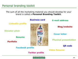 Personal branding toolkit

  The sum of all the marketing material you should develop for your
           brand is called a Personal Branding Toolkit.

                         Business card         E-mail address
     LinkedIn profile
                                                     Blog/website

 Elevator pitch
                                                 Cover letter
            Resume
                                                Physical presentation
    Portfolio

                                                          QR code
            Facebook profile
                                            Video Resume
                        Twitter profile

                                                                      22
 