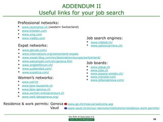 ADDENDUM II
                      Useful links for your job search
       Professional networks:
       •   www.rezonance.ch (western Switzerland)
       •   www.linkedin.com
       •   www.xing.com
       •   www.viadeo.com                             Job search engines:
                                                      •   www.indeed.ch/
       Expat networks:                                •   www.optioncarriere.ch/
       •   www.glocals.com/
       •   www.internations.org/switzerland-expats
       •   www.expat-blog.com/en/destination/europe/switzerland/
       •   www.easyexpat.com/en/geneva.htm
                                                      Job boards:
       •   www.englishforum.ch/
       •   www.justlanded.com/
                                                      • www.jobup.ch
                                                      • www.jobs.ch
       •   www.expatica.com/                          • www.espace-emploi.ch/
       Women’s networks:                              •   www.monster.com
       •   www.cwf.ch
                                                      •   www.jobsingeneva.com/

       •   www.bpw-lausanne.ch
       •   www.bpw-geneve.ch
       •   www.women-entrepreneurs.ch
       •   www.owit-lakegeneva.org/

Residence & work permits: Geneva         www.ge.ch/moe/uk/welcome.asp
                          Vaud           www.vaud.ch/en/our-services/institutions/residence-work-permits/



                                                                                                    26
 