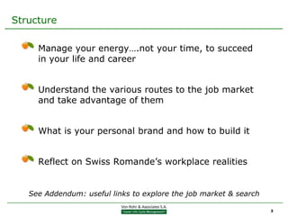 Structure

     Manage your energy….not your time, to succeed
     in your life and career


     Understand the various routes to the job market
     and take advantage of them


     What is your personal brand and how to build it


     Reflect on Swiss Romande’s workplace realities


   See Addendum: useful links to explore the job market & search

                                                                   3
 