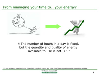From managing your time to… your energy?




                        « The number of hours in a day is fixed,
                         but the quantity and quality of energy
                               available to use is not. » (1)




(1)   Tony Schwartz, The Power of Full Engagement: Managing Energy, Not Time, is the Key to High Performance and Personal Renewal.


                                                                                                                                     5
 