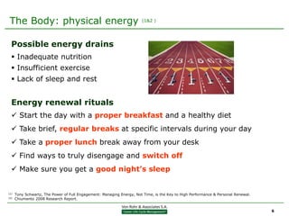 The Body: physical energy                                              (1&2 )




  Possible energy drains
   Inadequate nutrition
   Insufficient exercise
   Lack of sleep and rest


  Energy renewal rituals
   Start the day with a proper breakfast and a healthy diet
   Take brief, regular breaks at specific intervals during your day
   Take a proper lunch break away from your desk
   Find ways to truly disengage and switch off
   Make sure you get a good night’s sleep


(1)   Tony Schwartz, The Power of Full Engagement: Managing Energy, Not Time, is the Key to High Performance & Personal Renewal.
(2)   Chiumento 2008 Research Report.


                                                                                                                                   6
 
