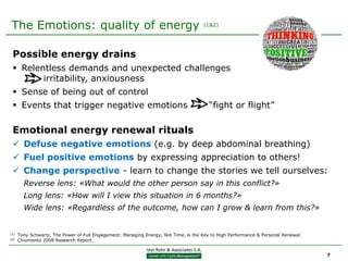 The Emotions: quality of energy                                                      (1&2)




 Possible energy drains
  Relentless demands and unexpected challenges
        irritability, anxiousness
  Sense of being out of control
  Events that trigger negative emotions                                                “fight or flight”

 Emotional energy renewal rituals
  Defuse negative emotions (e.g. by deep abdominal breathing)
  Fuel positive emotions by expressing appreciation to others!
  Change perspective - learn to change the stories we tell ourselves:
        Reverse lens: «What would the other person say in this conflict?»
        Long lens: «How will I view this situation in 6 months?»
        Wide lens: «Regardless of the outcome, how can I grow & learn from this?»


(1)   Tony Schwartz, The Power of Full Engagement: Managing Energy, Not Time, is the Key to High Performance & Personal Renewal.
(2)   Chiumento 2008 Research Report.


                                                                                                                                   7
 